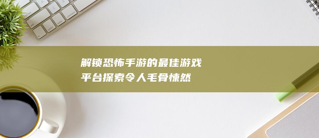 解锁恐怖手游的最佳游戏平台探索令人毛骨悚然