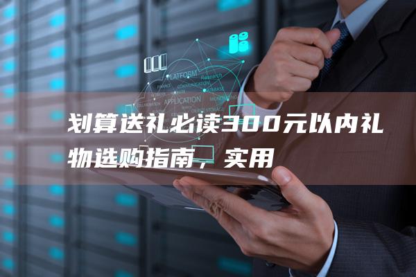 划算送礼必读！300元以内礼物选购指南，实用贴心又惊喜