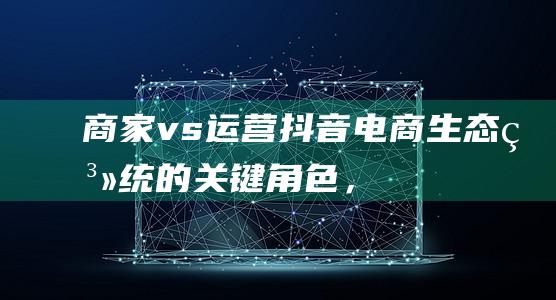 商家 vs. 运营：抖音电商生态系统的关键角色，解析其责任和协作