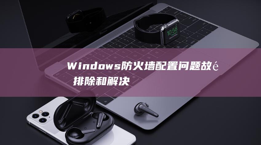 Windows 防火墙配置问题：故障排除和解决方案详解