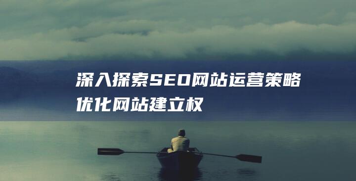 深入探索SEO网站运营策略：优化网站、建立权威性并推动业务增长