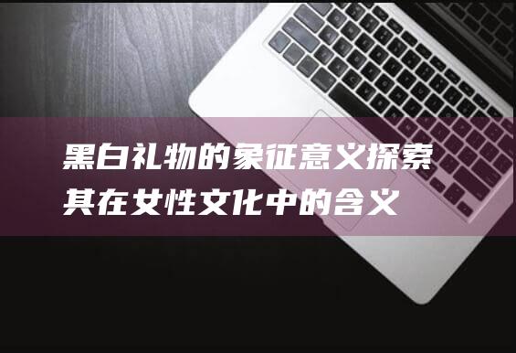 黑白礼物的象征意义探索其在女性文化中的含义