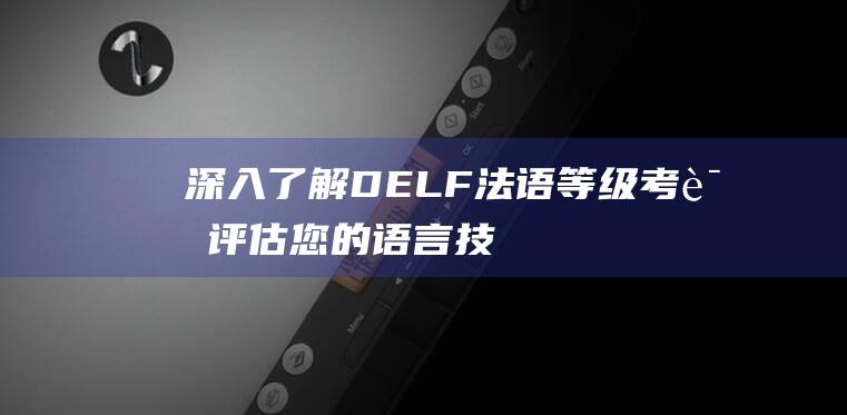 深入了解 DELF 法语等级考试：评估您的语言技能