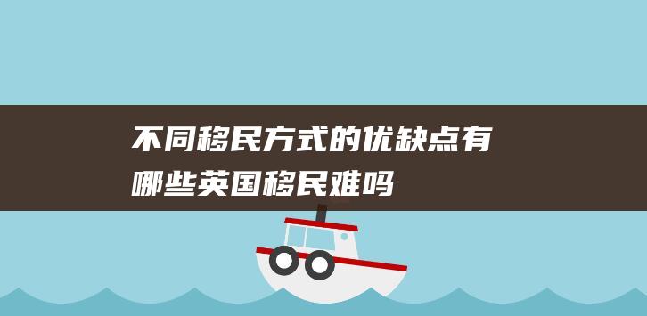 不同移民方式的优缺点有哪些英国移民难吗