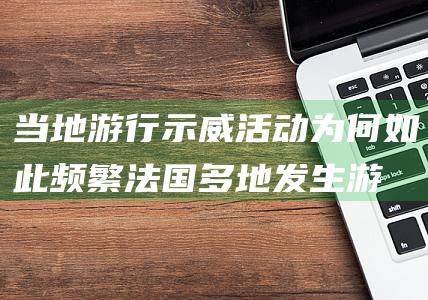 当地游行示威活动为何如此频繁-法国多地发生游行示威160多人被捕