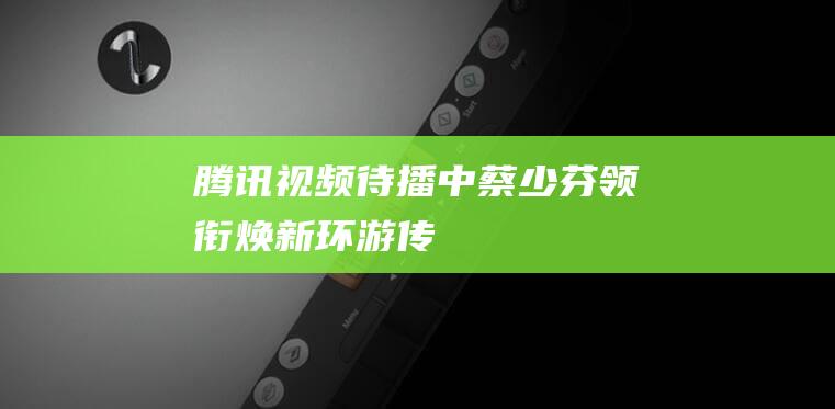 腾讯视频待播中蔡少芬领衔焕新环游传