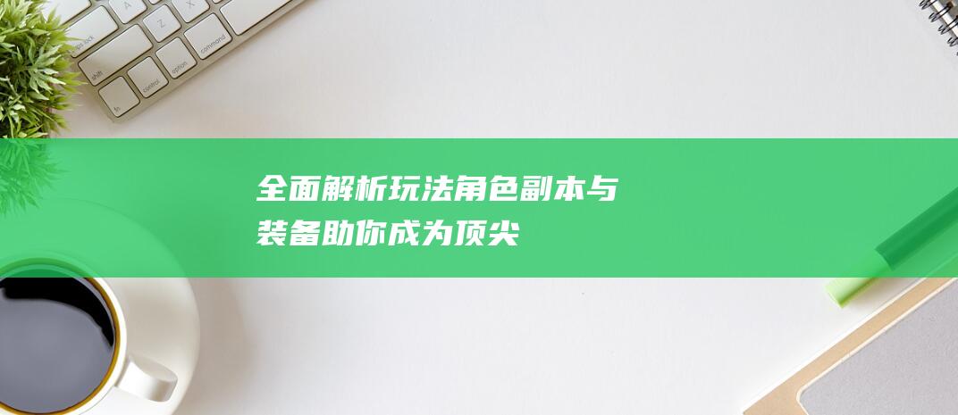 全面解析玩法角色副本与装备助你成为顶尖