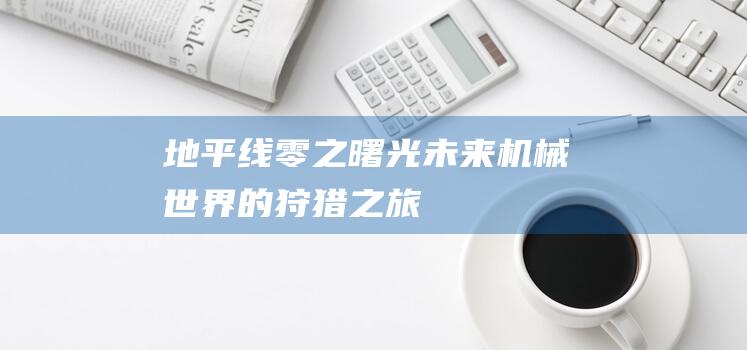 地平线零之曙光-未来机械世界的狩猎之旅！