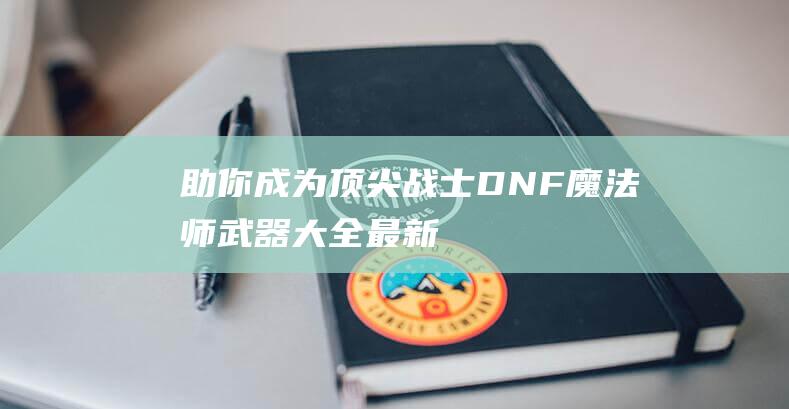 助你成为顶尖战士！-DNF魔法师武器大全最新版-全面解析装备选择与属性特点