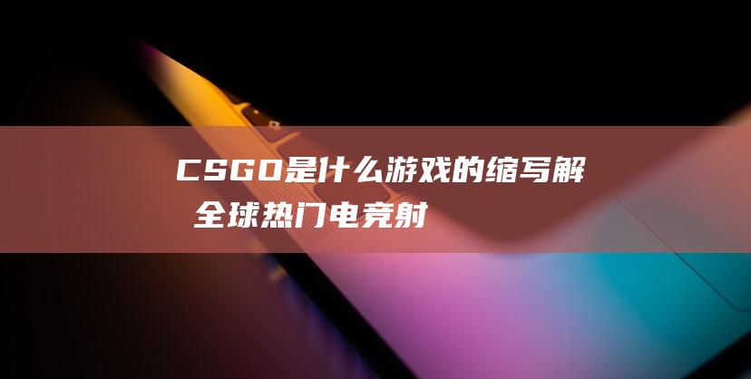 CSGO是什么游戏的缩写-解析全球热门电竞射击大作