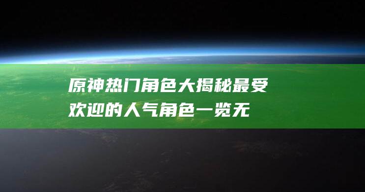 原神热门角色大揭秘！最受欢迎的人气角色一览无余！