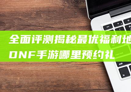 全面评测揭秘最优福利地-DNF手游哪里预约礼包最佳