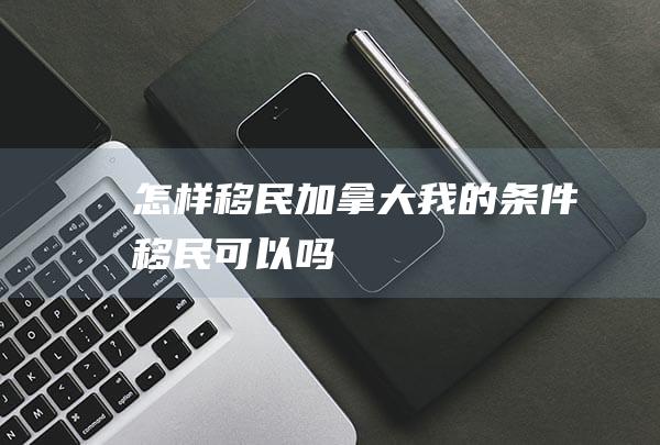 怎样移民加拿大-我的条件移民可以吗