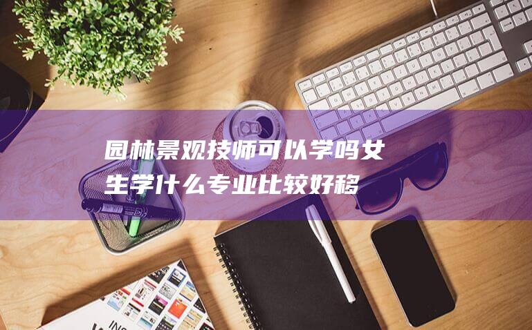 园林景观技师可以学吗女生学什么专业比较好移