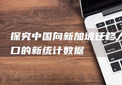 探究中国向新加坡迁移人口的新统计数据