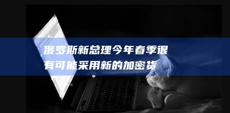 俄罗斯新总理今年春季很有可能采用新的加密货