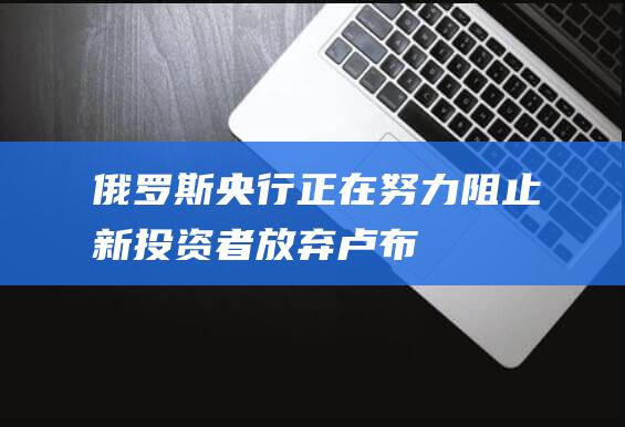 俄罗斯央行正在努力阻止新投资者放弃卢布