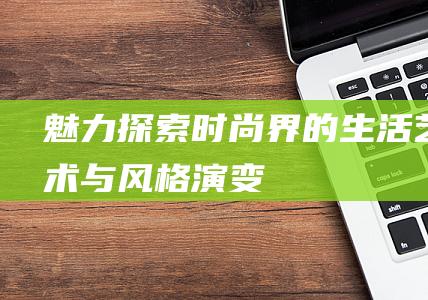 魅力探索时尚界的生活艺术与风格演变