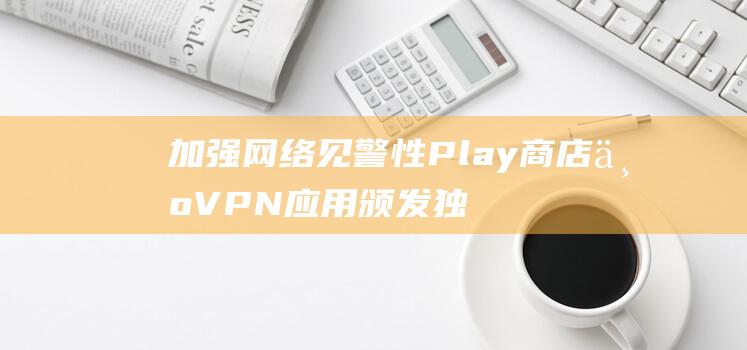 加强网络见警性Play商店为VPN应用颁发独