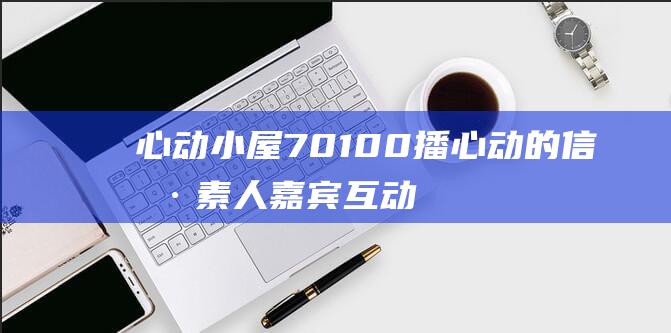 心动小屋701& 00播 心动的信号 素人嘉宾互动今晚19 702开启