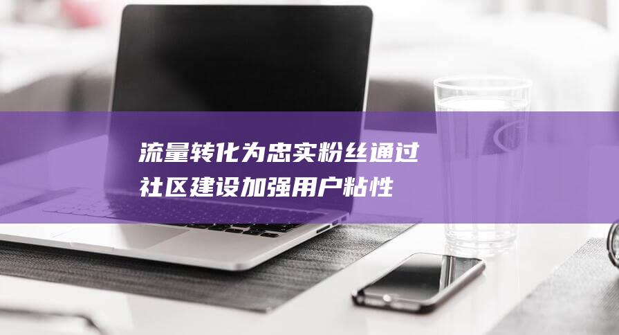 流量转化为忠实粉丝：通过社区建设加强用户粘性