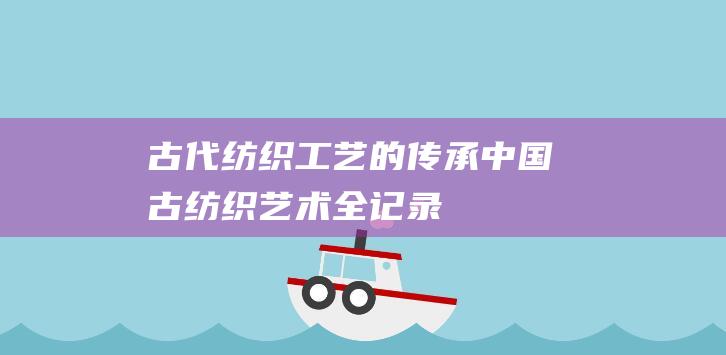 古代纺织工艺的传承中国古纺织艺术全记录